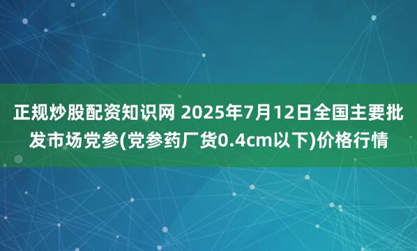 正规炒股配资知识网 2025年7月12日全国主要批发市场党参(党参药厂货0.4cm以下)价格行情