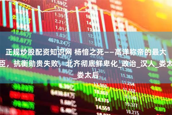 正规炒股配资知识网 杨愔之死——高洋称帝的最大功臣，抗衡勋贵失败，北齐彻底鲜卑化_政治_汉人_娄太后