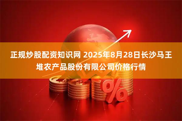 正规炒股配资知识网 2025年8月28日长沙马王堆农产品股份有限公司价格行情