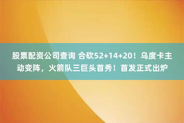 股票配资公司查询 合砍52+14+20！乌度卡主动变阵，火箭队三巨头首秀！首发正式出炉