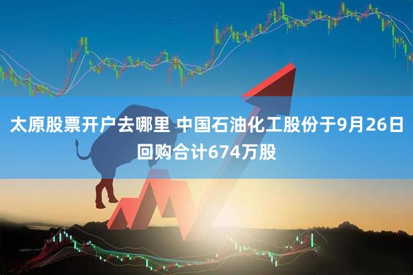 太原股票开户去哪里 中国石油化工股份于9月26日回购合计674万股