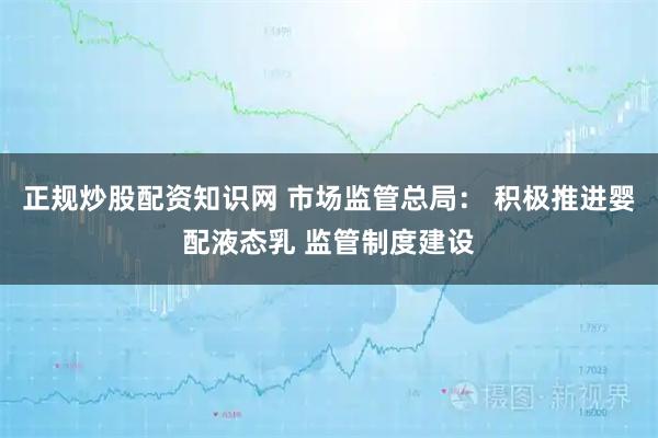 正规炒股配资知识网 市场监管总局: 积极推进婴配液态乳 监管制度建设