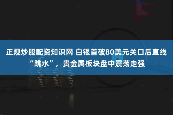 正规炒股配资知识网 白银首破80美元关口后直线“跳水”,贵金属板块盘中震荡走强