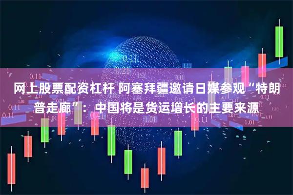 网上股票配资杠杆 阿塞拜疆邀请日媒参观“特朗普走廊”：中国将是货运增长的主要来源