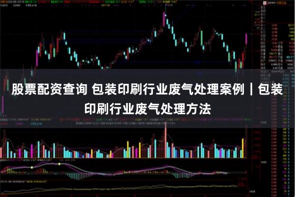 股票配资查询 包装印刷行业废气处理案例｜包装印刷行业废气处理方法
