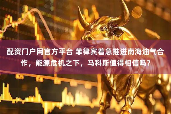 配资门户网官方平台 菲律宾着急推进南海油气合作，能源危机之下，马科斯值得相信吗？