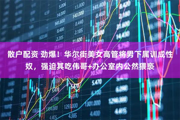 散户配资 劲爆！华尔街美女高管将男下属训成性奴，强迫其吃伟哥+办公室内公然猥亵